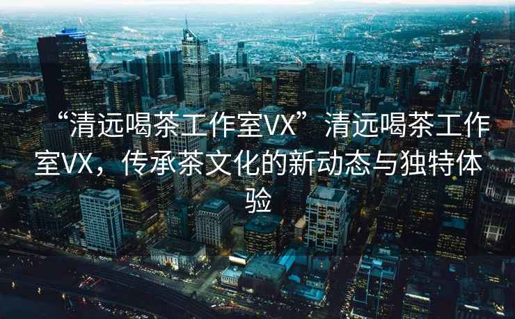 “清遠喝茶工作室VX”清遠喝茶工作室VX，傳承茶文化的新動態與獨特體驗