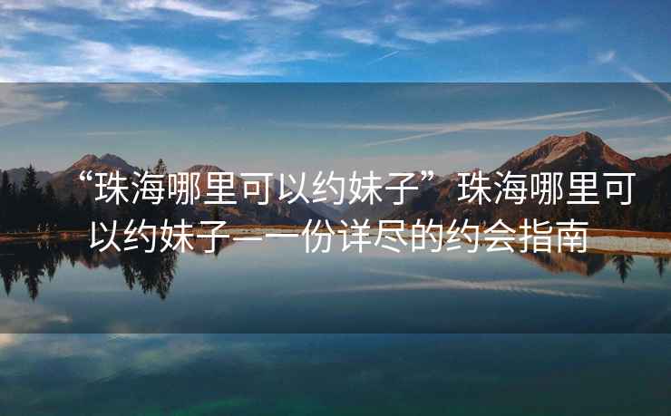 “珠海哪里可以約妹子”珠海哪里可以約妹子—一份詳盡的約會指南