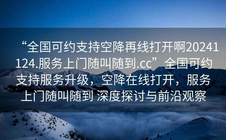 “全國可約支持空降再線打開啊20241124.服務上門隨叫隨到.cc”全國可約支持服務升級，空降在線打開，服務上門隨叫隨到 深度探討與前沿觀察