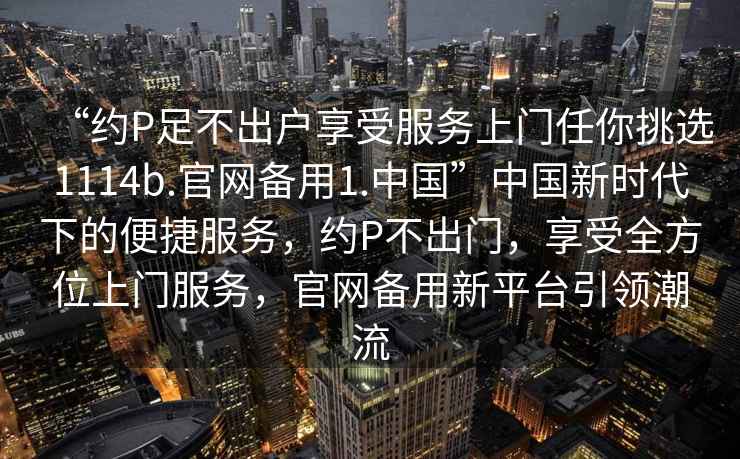 “約P足不出戶享受服務(wù)上門任你挑選1114b.官網(wǎng)備用1.中國(guó)”中國(guó)新時(shí)代下的便捷服務(wù)，約P不出門，享受全方位上門服務(wù)，官網(wǎng)備用新平臺(tái)引領(lǐng)潮流
