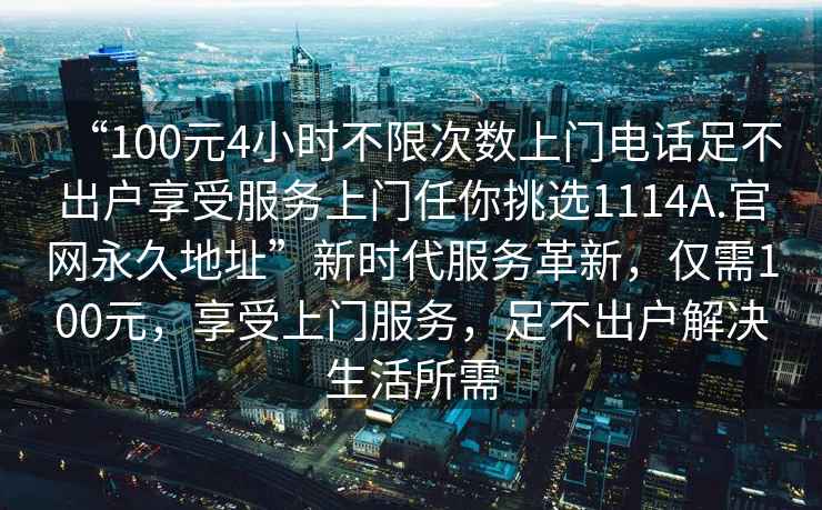“100元4小時不限次數上門電話足不出戶享受服務上門任你挑選1114A.官網永久地址”新時代服務革新，僅需100元，享受上門服務，足不出戶解決生活所需