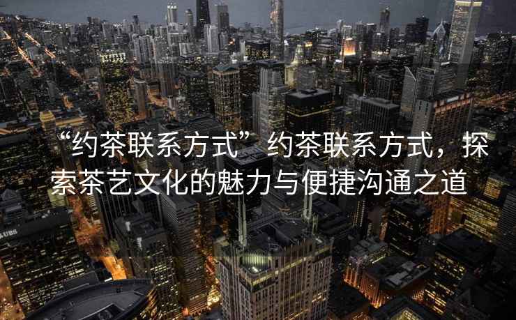 “約茶聯系方式”約茶聯系方式，探索茶藝文化的魅力與便捷溝通之道