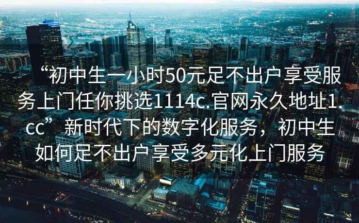 “初中生一小時50元足不出戶享受服務(wù)上門任你挑選1114c.官網(wǎng)永久地址1.cc”新時代下的數(shù)字化服務(wù)，初中生如何足不出戶享受多元化上門服務(wù)