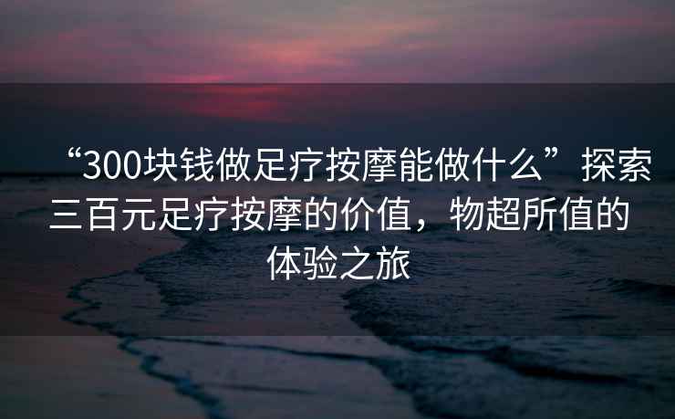 “300塊錢做足療按摩能做什么”探索三百元足療按摩的價值，物超所值的體驗之旅