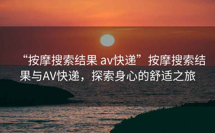 “按摩搜索結果 av快遞”按摩搜索結果與AV快遞，探索身心的舒適之旅