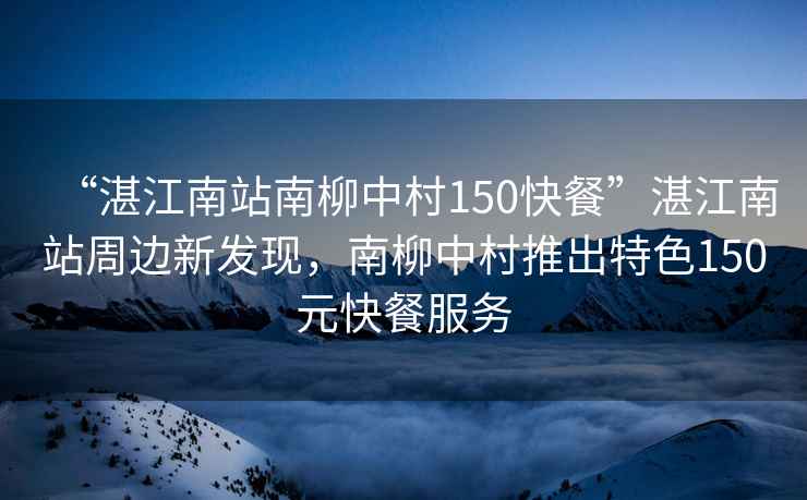 “湛江南站南柳中村150快餐”湛江南站周邊新發現，南柳中村推出特色150元快餐服務