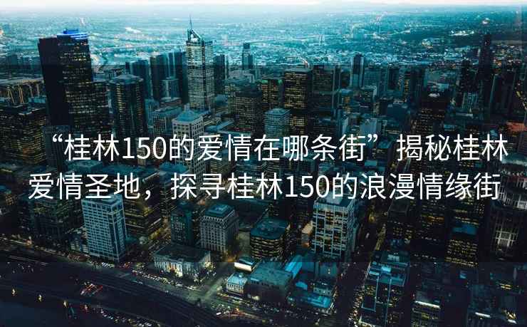 “桂林150的愛情在哪條街”揭秘桂林愛情圣地，探尋桂林150的浪漫情緣街