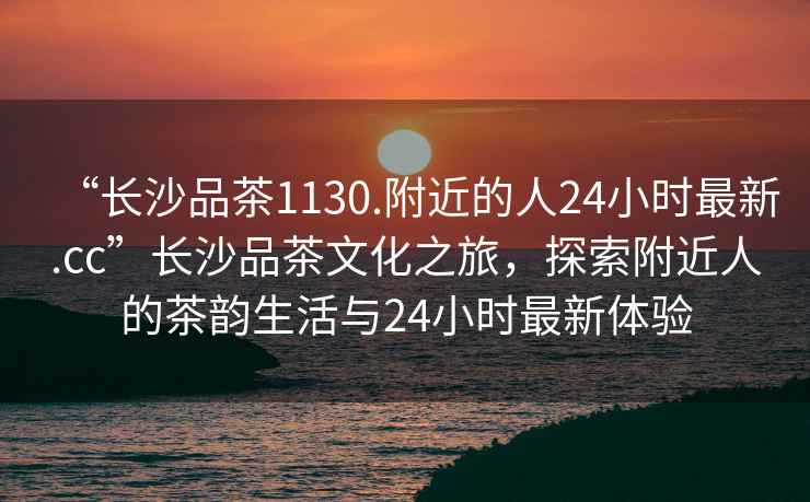 “長沙品茶1130.附近的人24小時最新.cc”長沙品茶文化之旅，探索附近人的茶韻生活與24小時最新體驗