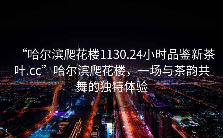 “哈爾濱爬花樓1130.24小時品鑒新茶葉.cc”哈爾濱爬花樓，一場與茶韻共舞的獨特體驗