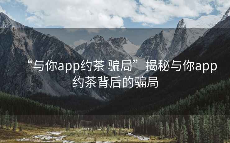 “與你app約茶 騙局”揭秘與你app約茶背后的騙局