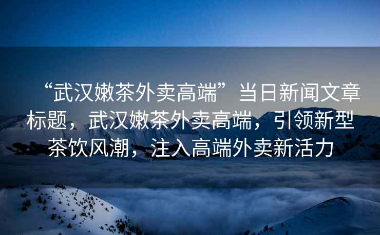 “武漢嫩茶外賣高端”當日新聞文章標題，武漢嫩茶外賣高端，引領新型茶飲風潮，注入高端外賣新活力