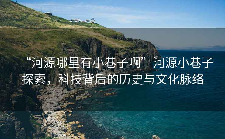 “河源哪里有小巷子啊”河源小巷子探索，科技背后的歷史與文化脈絡