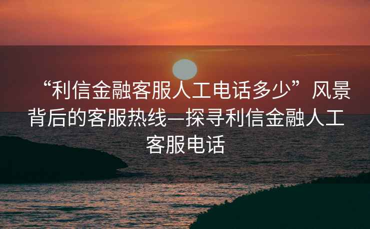 “利信金融客服人工電話多少”風景背后的客服熱線—探尋利信金融人工客服電話