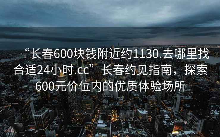 “長春600塊錢附近約1130.去哪里找合適24小時.cc”長春約見指南，探索600元價位內的優質體驗場所
