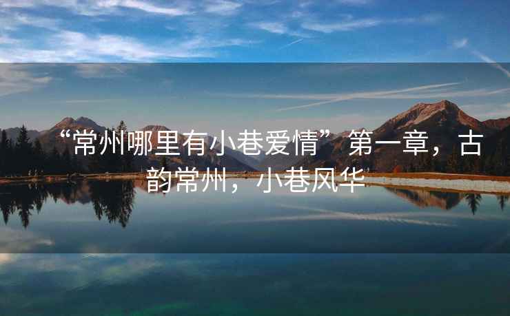 “常州哪里有小巷愛情”第一章，古韻常州，小巷風華