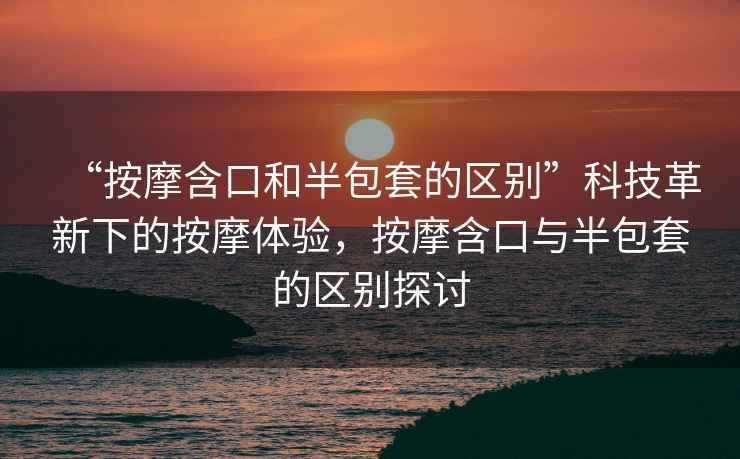 “按摩含口和半包套的區別”科技革新下的按摩體驗，按摩含口與半包套的區別探討