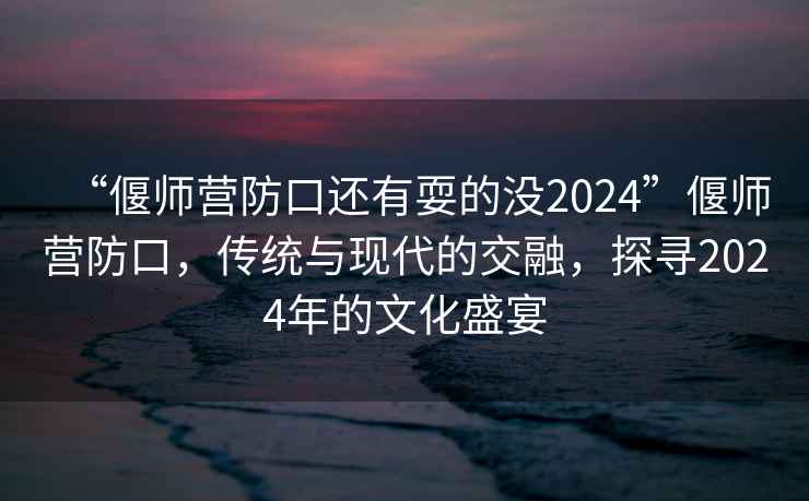 “偃師營防口還有耍的沒2024”偃師營防口，傳統(tǒng)與現(xiàn)代的交融，探尋2024年的文化盛宴
