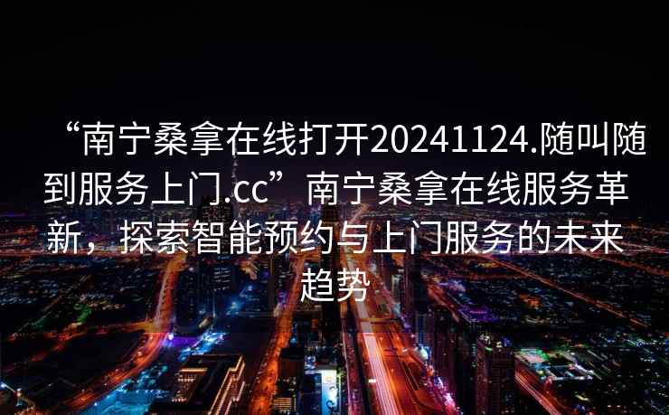“南寧桑拿在線打開20241124.隨叫隨到服務(wù)上門.cc”南寧桑拿在線服務(wù)革新，探索智能預(yù)約與上門服務(wù)的未來趨勢(shì)