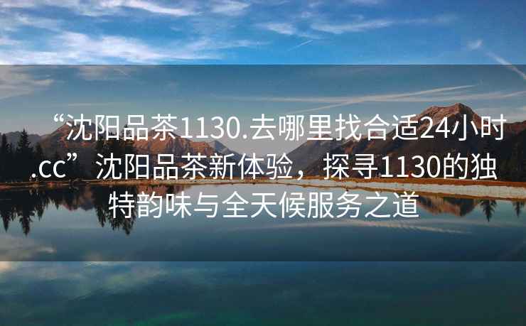 “沈陽品茶1130.去哪里找合適24小時.cc”沈陽品茶新體驗，探尋1130的獨特韻味與全天候服務之道