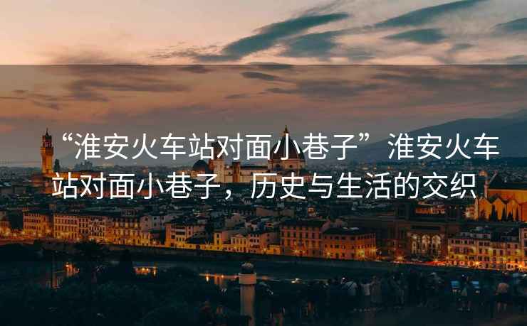 “淮安火車站對面小巷子”淮安火車站對面小巷子，歷史與生活的交織