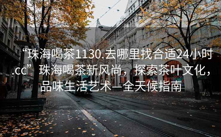“珠海喝茶1130.去哪里找合適24小時.cc”珠海喝茶新風尚，探索茶葉文化，品味生活藝術—全天候指南