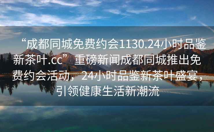 “成都同城免費(fèi)約會(huì)1130.24小時(shí)品鑒新茶葉.cc”重磅新聞成都同城推出免費(fèi)約會(huì)活動(dòng)，24小時(shí)品鑒新茶葉盛宴，引領(lǐng)健康生活新潮流