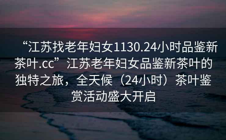 “江蘇找老年婦女1130.24小時品鑒新茶葉.cc”江蘇老年婦女品鑒新茶葉的獨特之旅，全天候（24小時）茶葉鑒賞活動盛大開啟