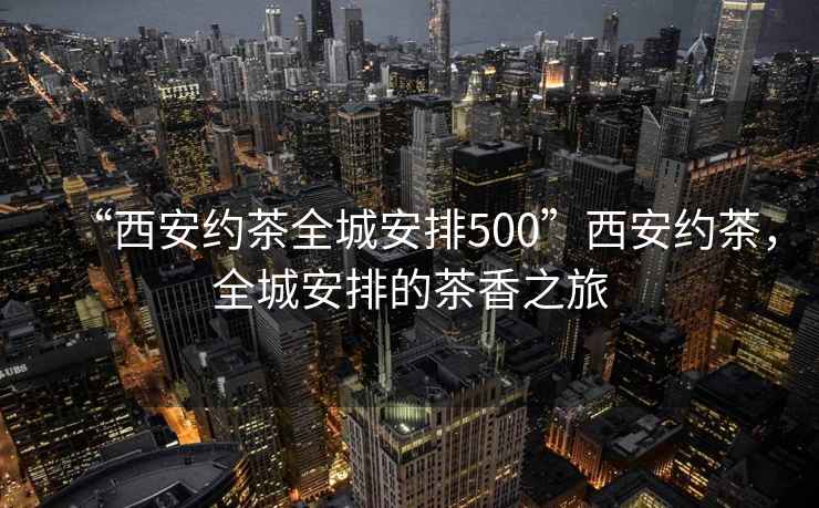 “西安約茶全城安排500”西安約茶，全城安排的茶香之旅