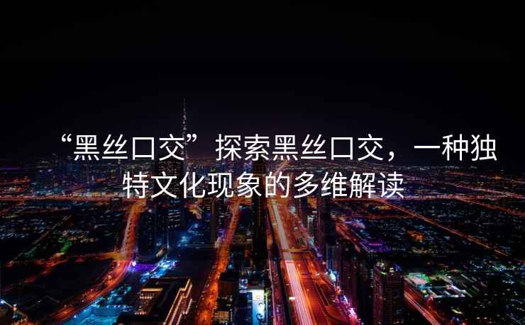 “黑絲口交”探索黑絲口交，一種獨特文化現象的多維解讀