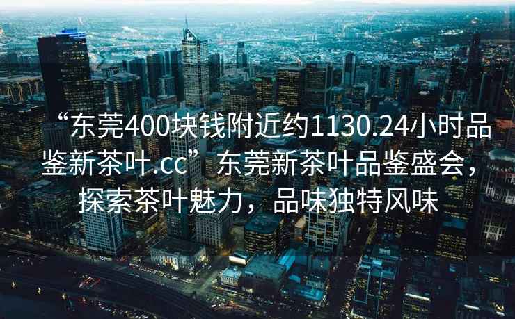 “東莞400塊錢附近約1130.24小時品鑒新茶葉.cc”東莞新茶葉品鑒盛會，探索茶葉魅力，品味獨特風味