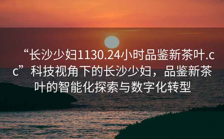 “長沙少婦1130.24小時品鑒新茶葉.cc”科技視角下的長沙少婦，品鑒新茶葉的智能化探索與數字化轉型