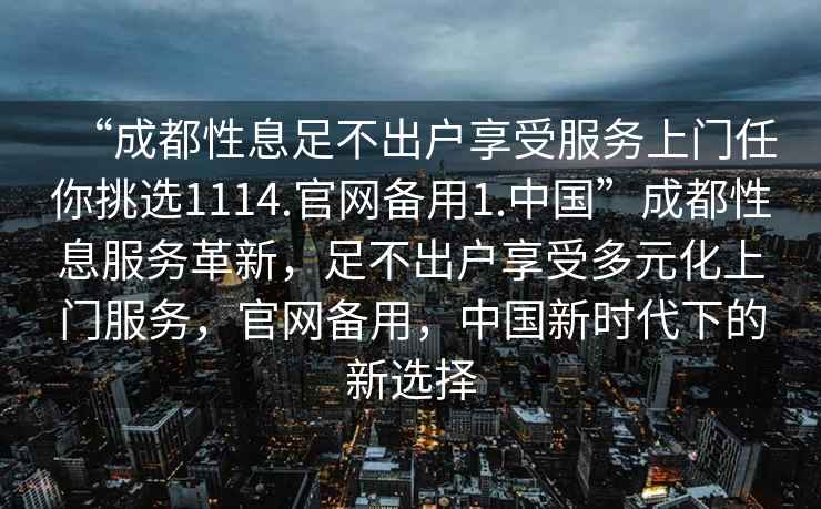 “成都性息足不出戶享受服務上門任你挑選1114.官網備用1.中國”成都性息服務革新，足不出戶享受多元化上門服務，官網備用，中國新時代下的新選擇