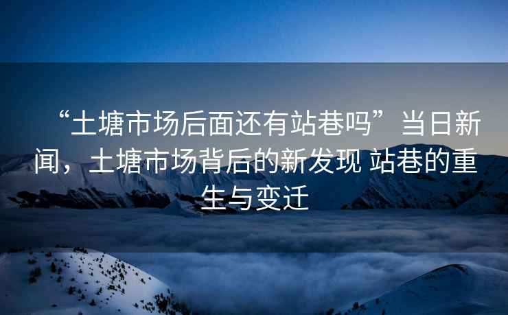“土塘市場后面還有站巷嗎”當日新聞，土塘市場背后的新發現 站巷的重生與變遷