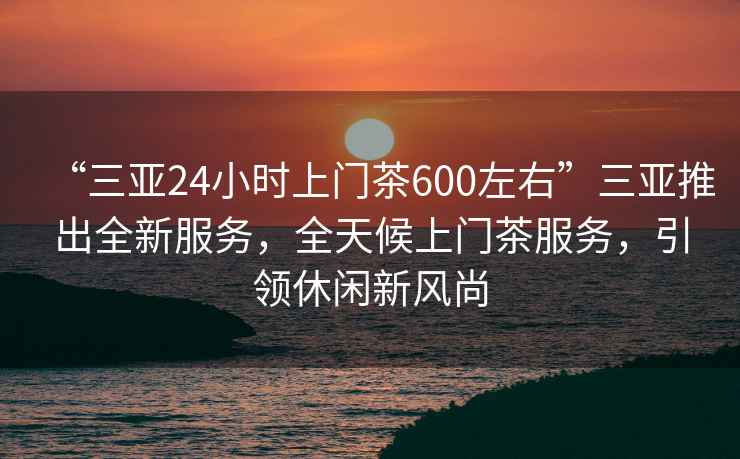 “三亞24小時上門茶600左右”三亞推出全新服務，全天候上門茶服務，引領休閑新風尚