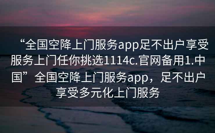 “全國空降上門服務(wù)app足不出戶享受服務(wù)上門任你挑選1114c.官網(wǎng)備用1.中國”全國空降上門服務(wù)app，足不出戶享受多元化上門服務(wù)