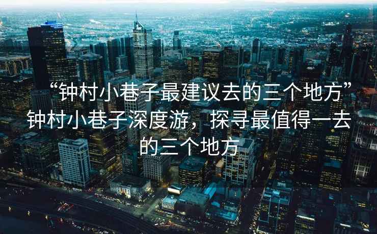 “鐘村小巷子最建議去的三個地方”鐘村小巷子深度游，探尋最值得一去的三個地方