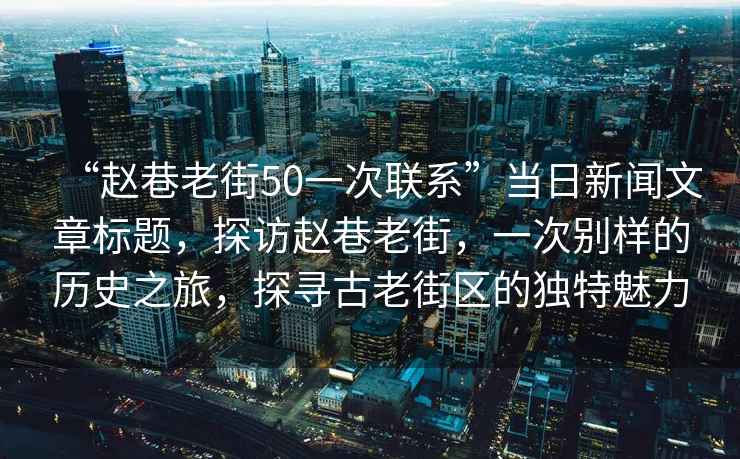 “趙巷老街50一次聯系”當日新聞文章標題，探訪趙巷老街，一次別樣的歷史之旅，探尋古老街區的獨特魅力