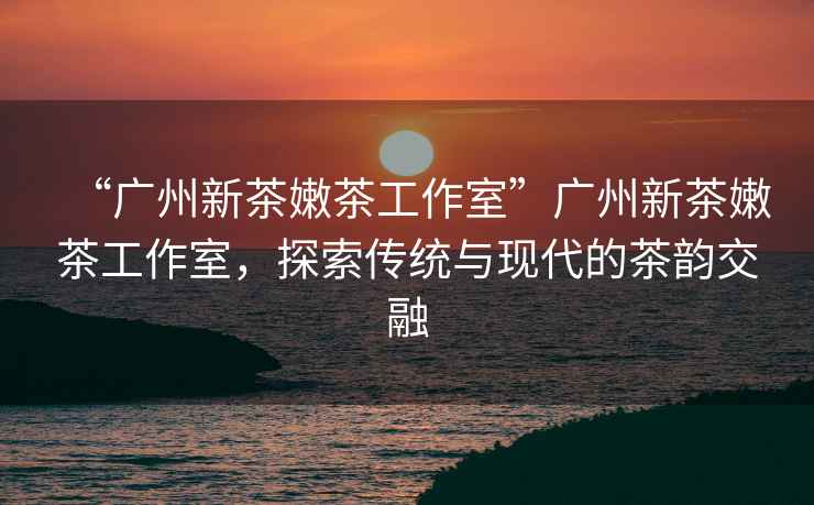 “廣州新茶嫩茶工作室”廣州新茶嫩茶工作室，探索傳統與現代的茶韻交融