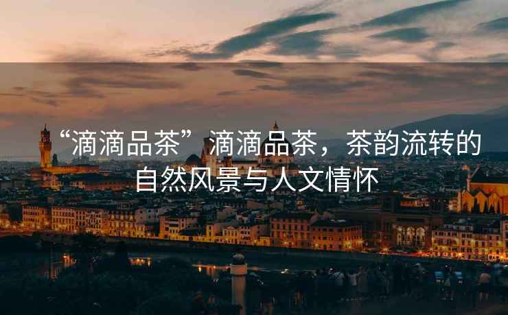 “滴滴品茶”滴滴品茶，茶韻流轉的自然風景與人文情懷