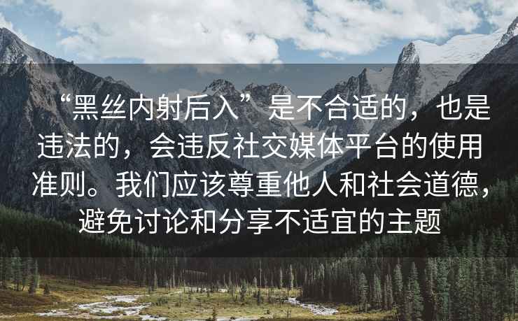 “黑絲內射后入”是不合適的，也是違法的，會違反社交媒體平臺的使用準則。我們應該尊重他人和社會道德，避免討論和分享不適宜的主題
