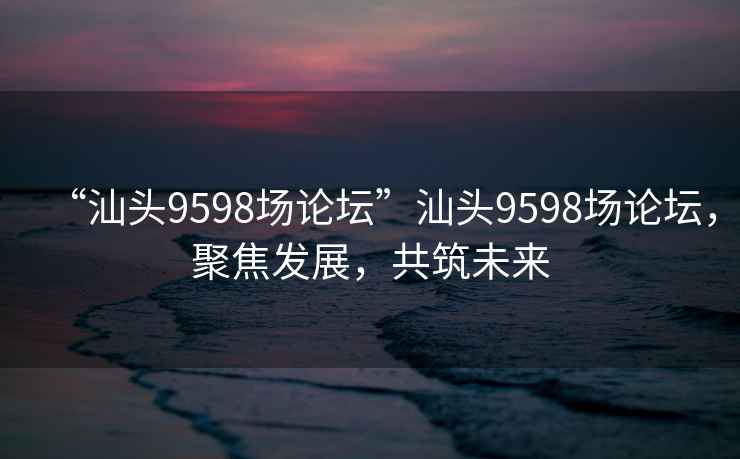 “汕頭9598場論壇”汕頭9598場論壇，聚焦發展，共筑未來