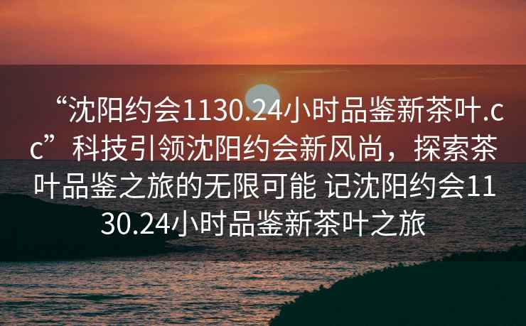 “沈陽(yáng)約會(huì)1130.24小時(shí)品鑒新茶葉.cc”科技引領(lǐng)沈陽(yáng)約會(huì)新風(fēng)尚，探索茶葉品鑒之旅的無(wú)限可能 記沈陽(yáng)約會(huì)1130.24小時(shí)品鑒新茶葉之旅