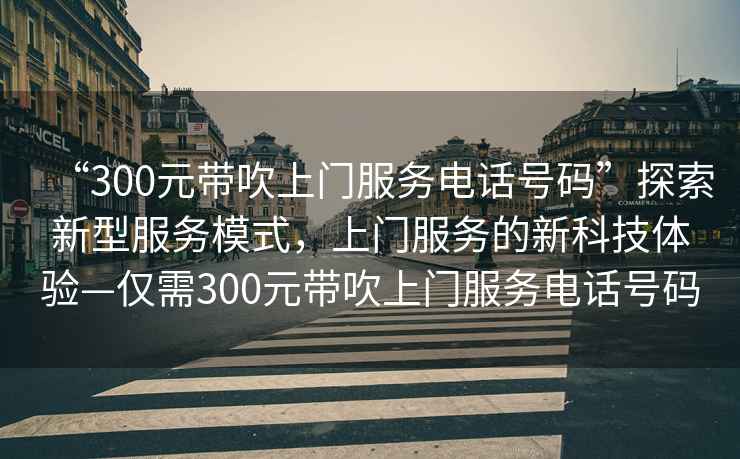 “300元帶吹上門服務電話號碼”探索新型服務模式，上門服務的新科技體驗—僅需300元帶吹上門服務電話號碼