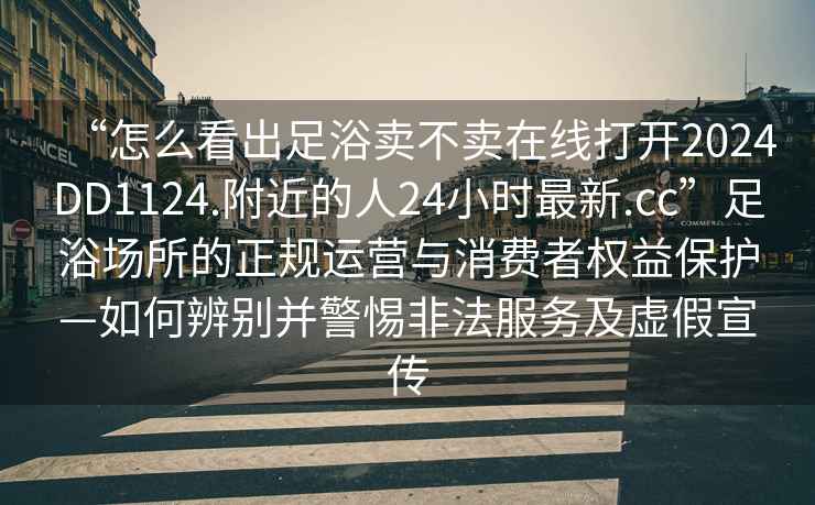 “怎么看出足浴賣不賣在線打開2024DD1124.附近的人24小時最新.cc”足浴場所的正規運營與消費者權益保護—如何辨別并警惕非法服務及虛假宣傳