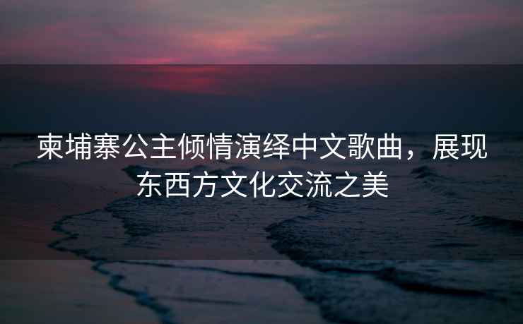 柬埔寨公主傾情演繹中文歌曲，展現東西方文化交流之美