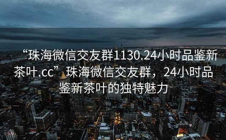 “珠海微信交友群1130.24小時品鑒新茶葉.cc”珠海微信交友群，24小時品鑒新茶葉的獨特魅力