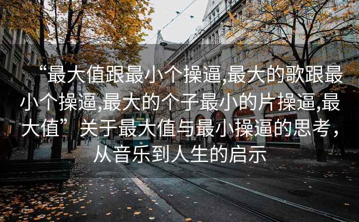“最大值跟最小個操逼,最大的歌跟最小個操逼,最大的個子最小的片操逼,最大值”關(guān)于最大值與最小操逼的思考，從音樂到人生的啟示