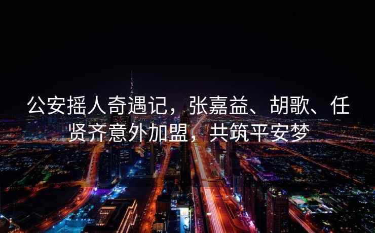 公安搖人奇遇記，張嘉益、胡歌、任賢齊意外加盟，共筑平安夢