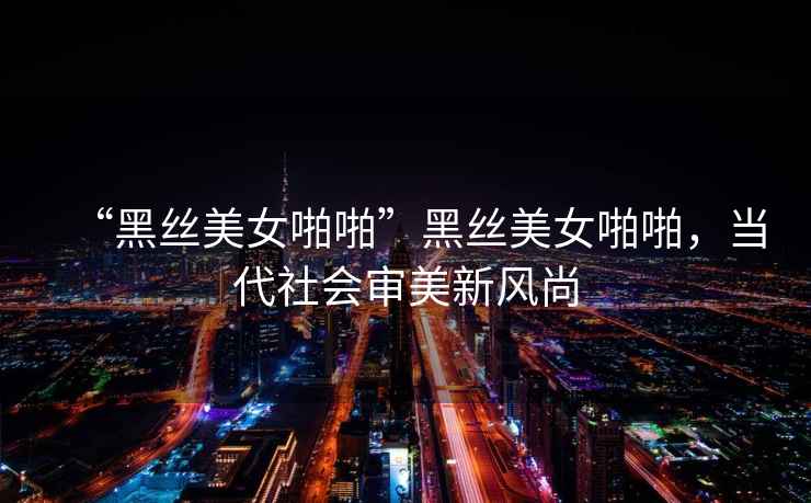 “黑絲美女啪啪”黑絲美女啪啪，當(dāng)代社會審美新風(fēng)尚
