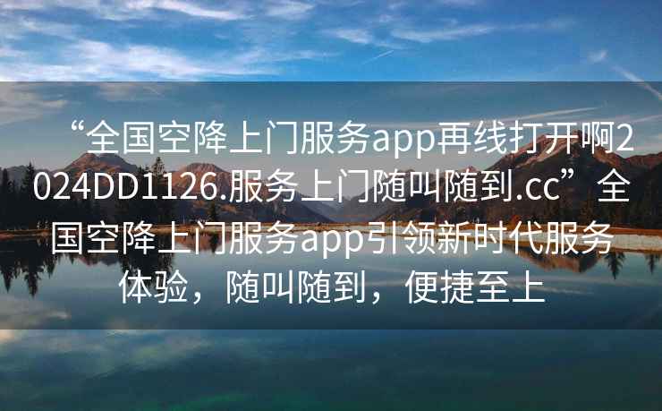 “全國空降上門服務app再線打開啊2024DD1126.服務上門隨叫隨到.cc”全國空降上門服務app引領新時代服務體驗，隨叫隨到，便捷至上